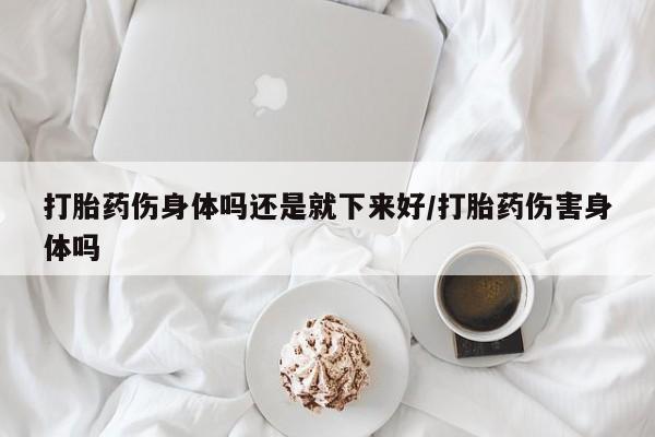 求买打胎药微信号打胎药伤身体吗还是就下来好/打胎药伤害身体吗