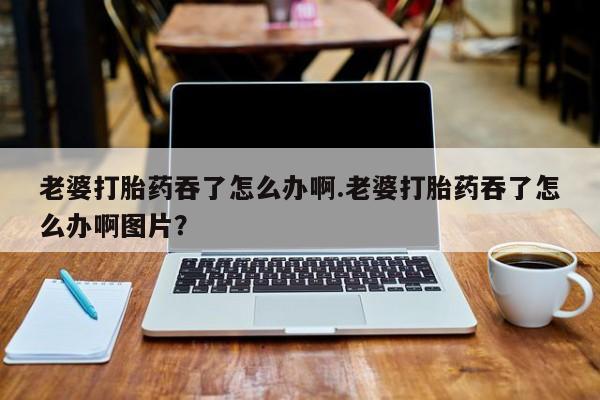 求买打胎药微信号老婆打胎药吞了怎么办啊.老婆打胎药吞了怎么办啊图片？