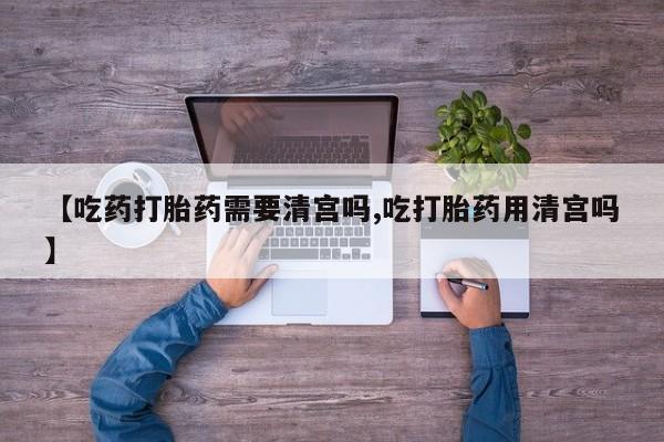 求买打胎药微信号【吃药打胎药需要清宫吗,吃打胎药用清宫吗】