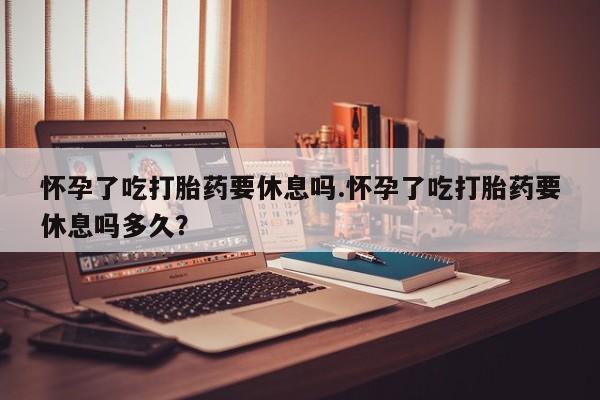 求买打胎药微信号怀孕了吃打胎药要休息吗.怀孕了吃打胎药要休息吗多久？