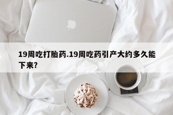 求买打胎药微信号19周吃打胎药.19周吃药引产大约多久能下来？