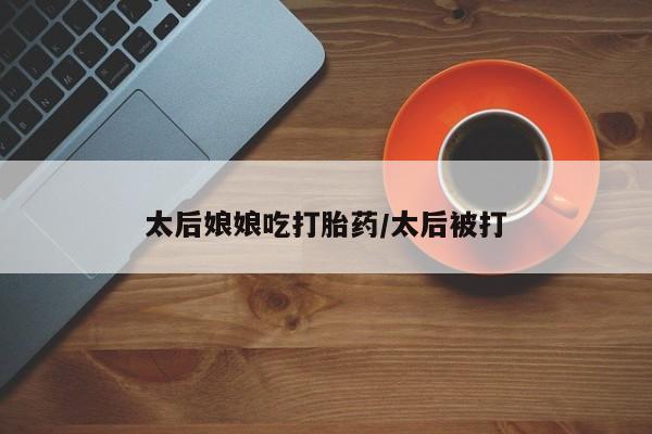 求买打胎药微信号太后娘娘吃打胎药/太后被打