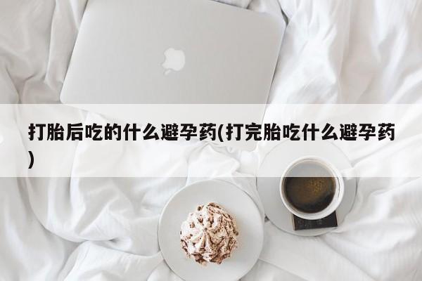 求买打胎药微信号打胎后吃的什么避孕药(打完胎吃什么避孕药)