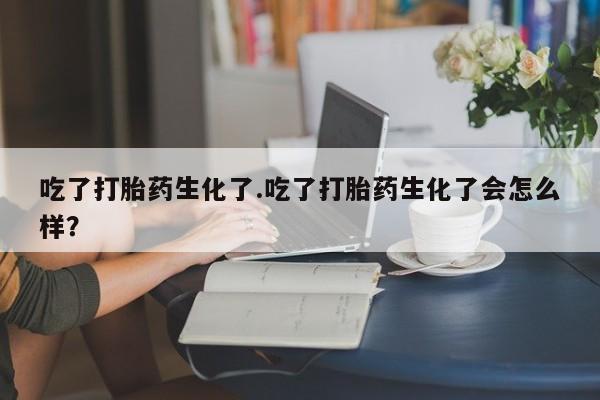 求买打胎药微信号吃了打胎药生化了.吃了打胎药生化了会怎么样？