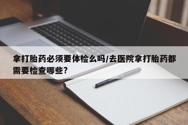 求买打胎药微信号拿打胎药必须要体检么吗/去医院拿打胎药都需要检查哪些?