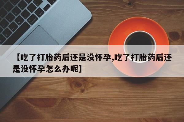求买打胎药微信号【吃了打胎药后还是没怀孕,吃了打胎药后还是没怀孕怎么办呢】