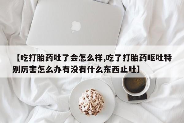 求买打胎药微信号【吃打胎药吐了会怎么样,吃了打胎药呕吐特别厉害怎么办有没有什么东西止吐】