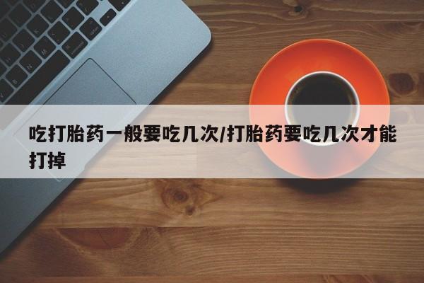求买打胎药微信号吃打胎药一般要吃几次/打胎药要吃几次才能打掉