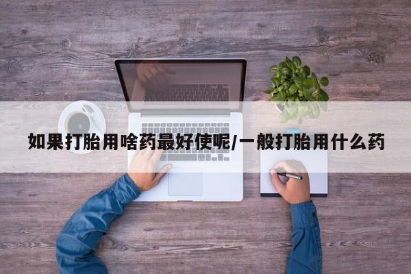 求买打胎药微信号如果打胎用啥药最好使呢/一般打胎用什么药