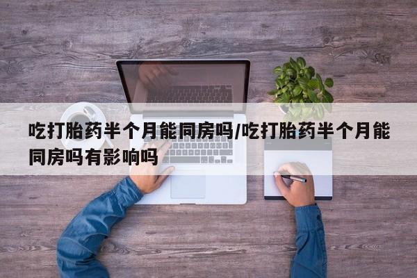 求买打胎药微信号吃打胎药半个月能同房吗/吃打胎药半个月能同房吗有影响吗