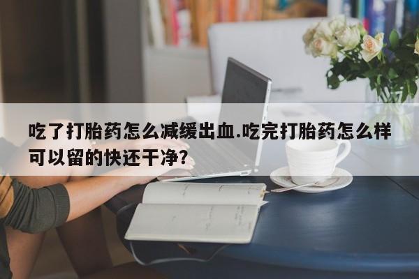 求买打胎药微信号吃了打胎药怎么减缓出血.吃完打胎药怎么样可以留的快还干净？