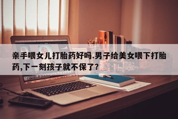 求买打胎药微信号亲手喂女儿打胎药好吗.男子给美女喂下打胎药,下一刻孩子就不保了？