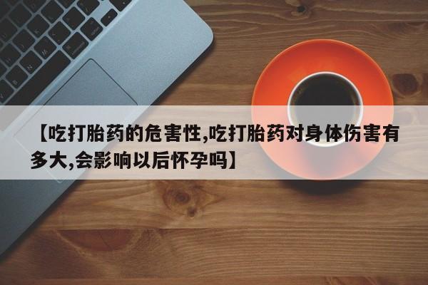 求买打胎药微信号【吃打胎药的危害性,吃打胎药对身体伤害有多大,会影响以后怀孕吗】