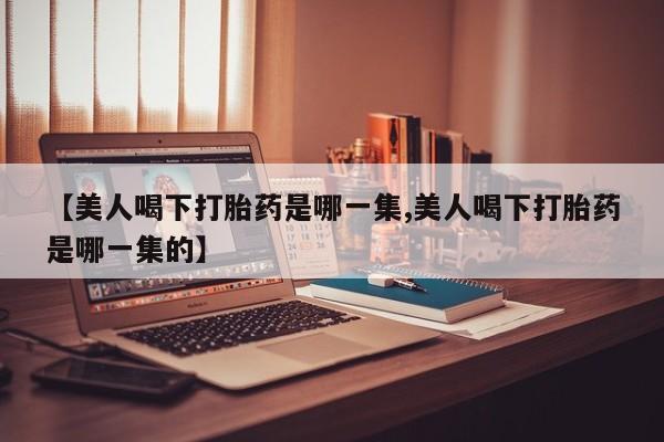 求买打胎药微信号【美人喝下打胎药是哪一集,美人喝下打胎药是哪一集的】