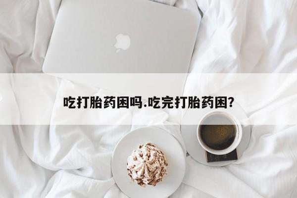 求买打胎药微信号吃打胎药困吗.吃完打胎药困？