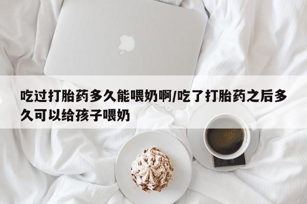 求买打胎药微信号吃过打胎药多久能喂奶啊/吃了打胎药之后多久可以给孩子喂奶