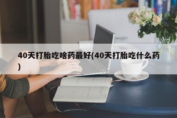 求买打胎药微信号40天打胎吃啥药最好(40天打胎吃什么药)