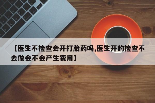 求买打胎药微信号【医生不检查会开打胎药吗,医生开的检查不去做会不会产生费用】