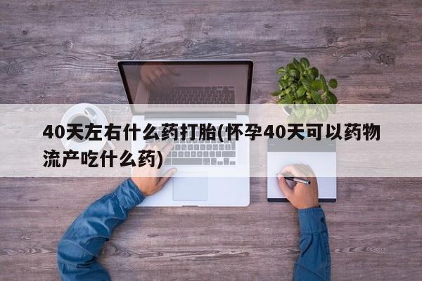 求买打胎药微信号40天左右什么药打胎(怀孕40天可以药物流产吃什么药)