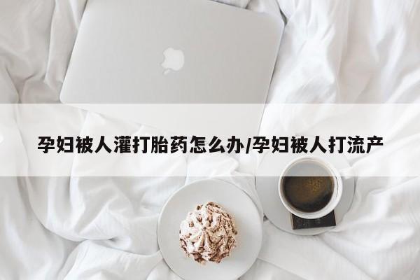 求买打胎药微信号孕妇被人灌打胎药怎么办/孕妇被人打流产