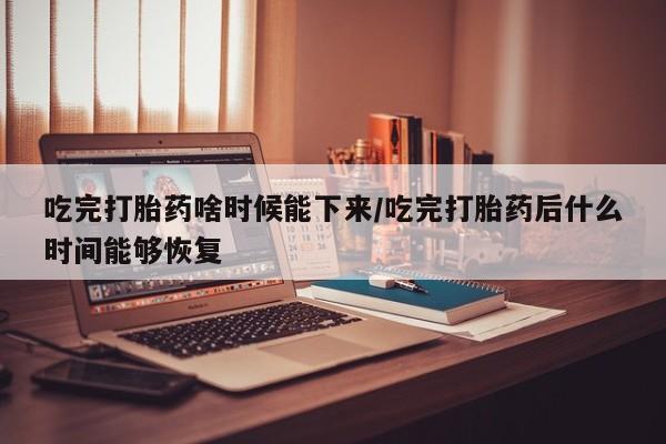 求买打胎药微信号吃完打胎药啥时候能下来/吃完打胎药后什么时间能够恢复
