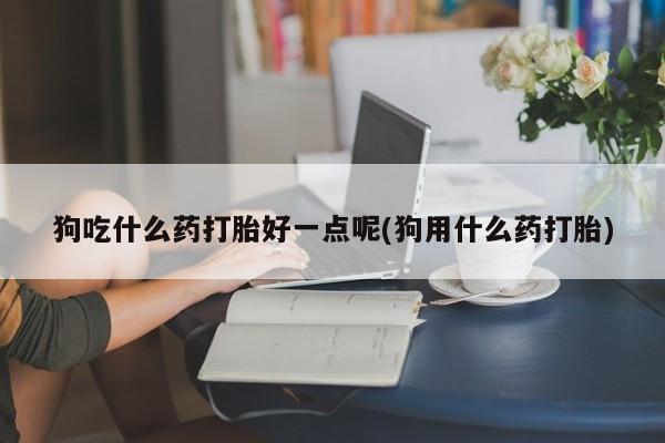 求买打胎药微信号狗吃什么药打胎好一点呢(狗用什么药打胎)