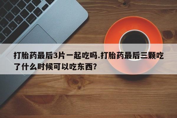 求买打胎药微信号打胎药最后3片一起吃吗.打胎药最后三颗吃了什么时候可以吃东西？