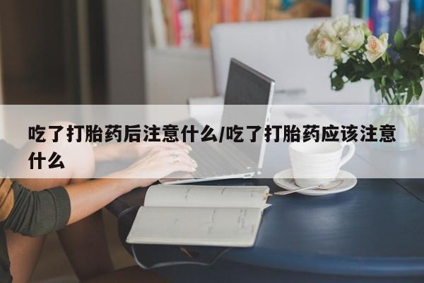 求买打胎药微信号吃了打胎药后注意什么/吃了打胎药应该注意什么