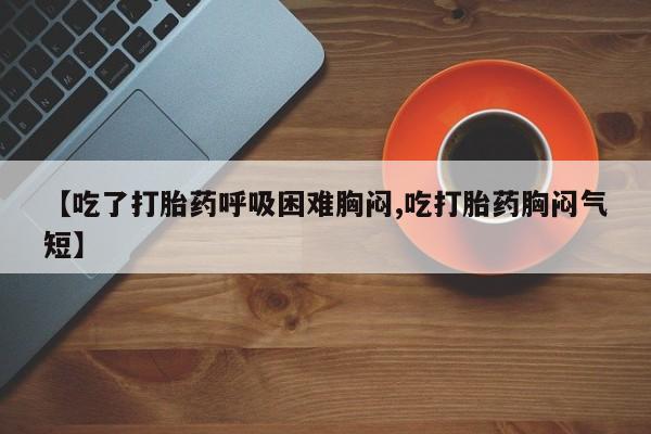 求买打胎药微信号【吃了打胎药呼吸困难胸闷,吃打胎药胸闷气短】