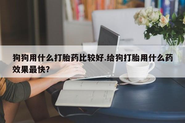求买打胎药微信号狗狗用什么打胎药比较好.给狗打胎用什么药效果最快？