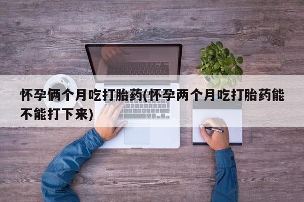求买打胎药微信号怀孕俩个月吃打胎药(怀孕两个月吃打胎药能不能打下来)
