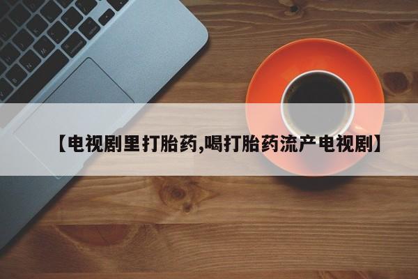 求买打胎药微信号【电视剧里打胎药,喝打胎药流产电视剧】