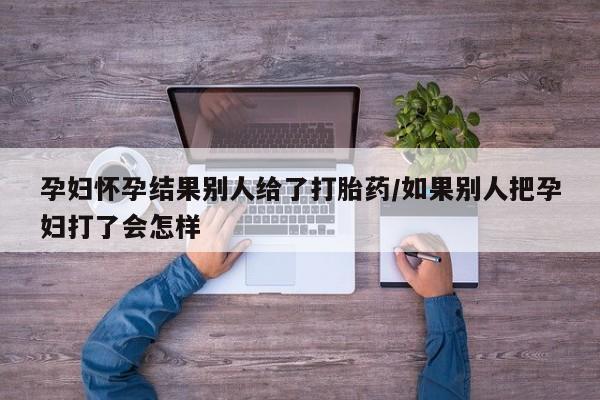 求买打胎药微信号孕妇怀孕结果别人给了打胎药/如果别人把孕妇打了会怎样