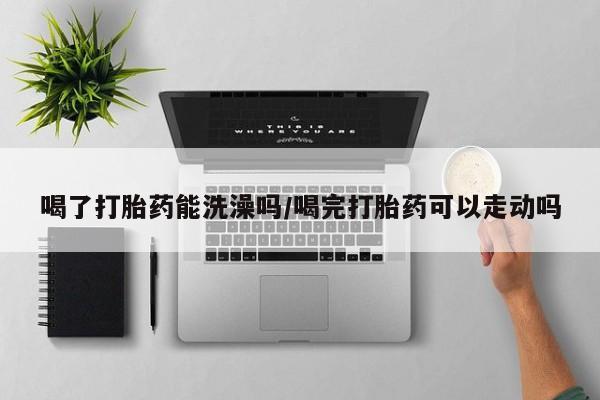 求买打胎药微信号喝了打胎药能洗澡吗/喝完打胎药可以走动吗