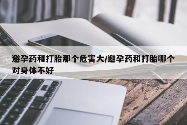 求买打胎药微信号避孕药和打胎那个危害大/避孕药和打胎哪个对身体不好