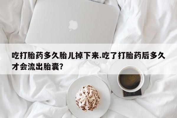 求买打胎药微信号吃打胎药多久胎儿掉下来.吃了打胎药后多久才会流出胎囊？