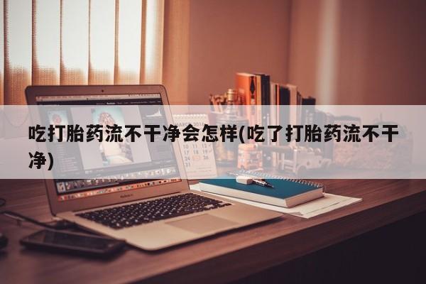 求买打胎药微信号吃打胎药流不干净会怎样(吃了打胎药流不干净)