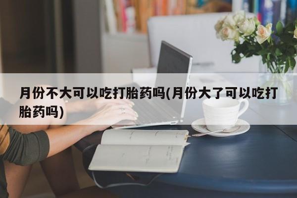 求买打胎药微信号月份不大可以吃打胎药吗(月份大了可以吃打胎药吗)