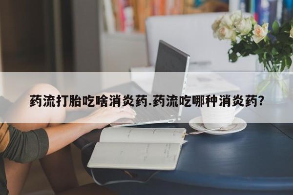 求买打胎药微信号药流打胎吃啥消炎药.药流吃哪种消炎药？
