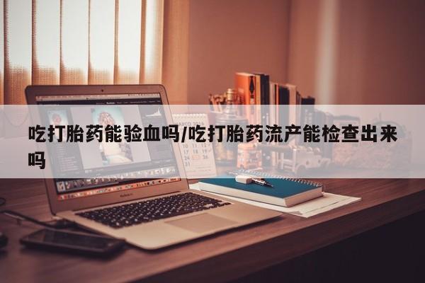 求买打胎药微信号吃打胎药能验血吗/吃打胎药流产能检查出来吗